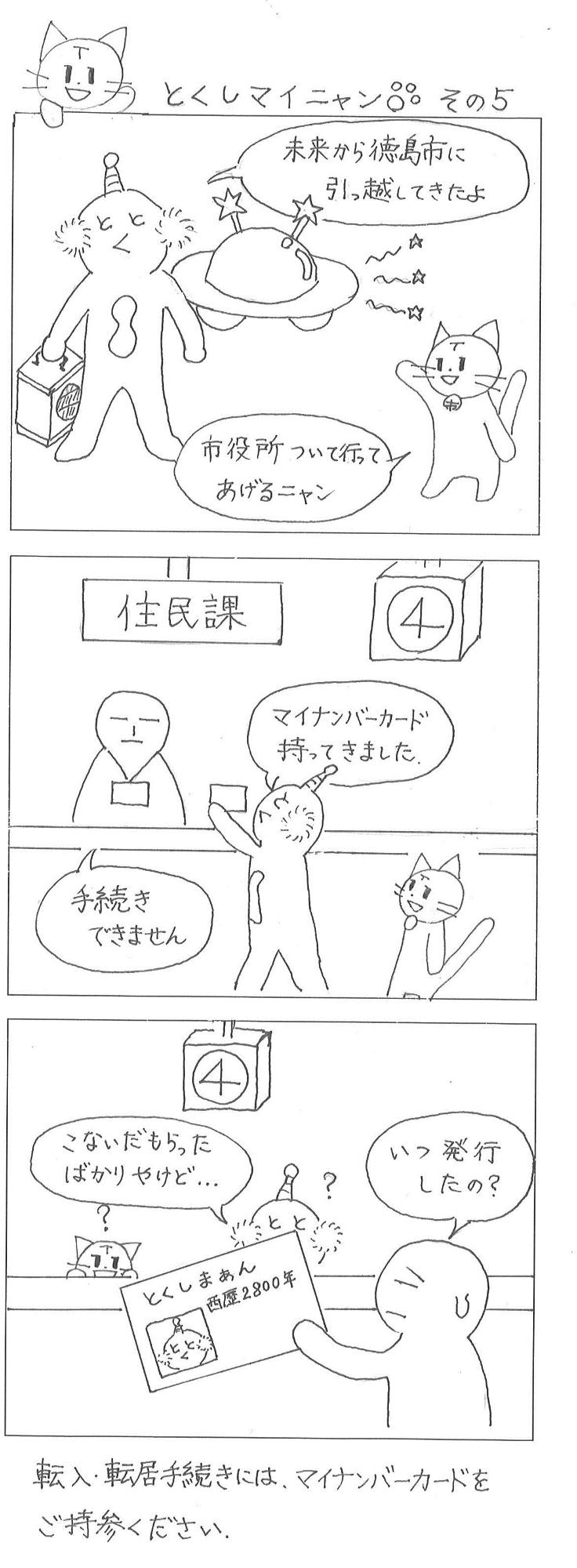 とくしマイニャンその5、とくしまぁん「未来から徳島市に引っ越してきたよ」マイニャン「市役所について行ってあげるニャン」　とくしまぁん「マイナンバーカード持ってきました」住民課職員「手続きできません」　住民課職員「いつ発行したの」とくしまぁん「こないだもらったばかりだけど」未来から来たとくしまぁんのマイナンバーカードは、西暦2800年に発効されたカードでした。　転入転出の手続きには、マイナンバーカードをご持参ください。