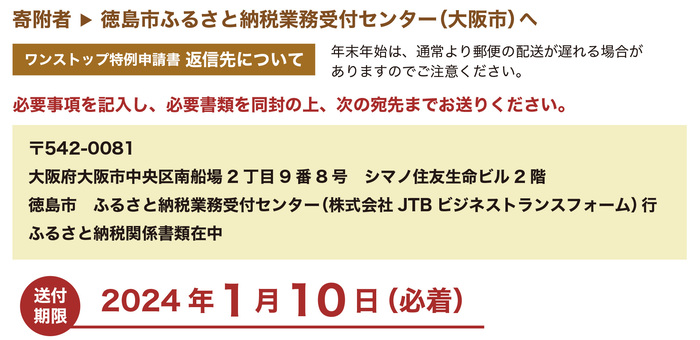 ワンストップ特例申請書返信先について、必要事項を記入し、必要書類を同封の上、次の宛先までお送りください。〒542-0081大阪府大阪市中央区南船場2丁目9番8号シマノ住友生命ビル2階徳島市ふるさと納税業務受付センター（株式会社JTBビジネストランスフォーム）行ふるさと納税関係書類在中。なお、送付期限は令和6年1月10日必着となっております。年末年始は、通常より郵便の配送が遅れる場合がありますのでご注意ください。